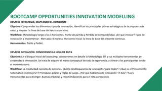 BOOTCAMP OPPORTUNITIES INNOVATION MODELLING
DESAFÍO ESTRATEGIA: MAPEANDO EL HORIZONTE
Objetivo: Comprender los diferentes tipos de innovación, identificar los principales pilares estratégicos de la propuesta de
valor, y mapear la línea de base del reto corporativo.
Workflow: Metodología Verge y los 3 horizontes. Punto de partida y Pérdida de compatibilidad. ¿En qué innovar? Tipos de
innovación a implementar : Mercado y Empresa. Horizonte inicial: la línea de base del presente continuo.
Herramientas: Trello y Padlet.
DESAFÍO NIVELACIÓN: CONOCIENDO LA HOJA DE RUTA
Objetivo: En el bloque inicial del bootcamp, conoceremos en detalle la Metodología SIT y sus múltiples herramientas de
creatividad e innovación. Se trata de adquirir el marco conceptual de toda la experiencia, y alinear a los participantes desde
el momento cero.
Workflow: La creatividad necesita de patrones. ¿Cómo desbloqueamos la innovación “para todos”? ¿Qué es el Pensamiento
Sistemático Inventivo SIT? Principales pilares y reglas de juego. ¿Por qué hablamos de innovación “in box”? Sus 5
Herramientas para diverger. Buenas prácticas y recomendaciones para el reto corporativo.
 