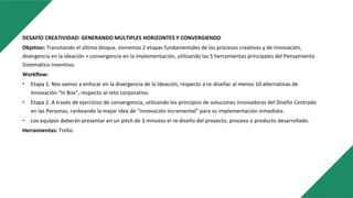 DESAFÍO CREATIVIDAD: GENERANDO MÚLTIPLES HORIZONTES Y CONVERGIENDO
Objetivo: Transitando el último bloque, viviremos 2 etapas fundamentales de los procesos creativos y de innovación,
divergencia en la ideación + convergencia en la implementación, utilizando las 5 herramientas principales del Pensamiento
Sistemático Inventivo.
Workflow:
• Etapa 1. Nos vamos a enfocar en la divergencia de la Ideación, respecto a re-diseñar al menos 10 alternativas de
Innovación “In Box”, respecto al reto corporativo.
• Etapa 2. A través de ejercicios de convergencia, utilizando los principios de soluciones innovadoras del Diseño Centrado
en las Personas, rankeando la mejor idea de “innovación incremental” para su implementación inmediata.
• Los equipos deberán presentar en un pitch de 3 minutos el re-diseño del proyecto, proceso o producto desarrollado.
Herramientas: Trello.
 