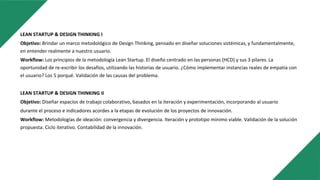 LEAN STARTUP & DESIGN THINKING I
Objetivo: Brindar un marco metodológico de Design Thinking, pensado en diseñar soluciones sistémicas, y fundamentalmente,
en entender realmente a nuestro usuario.
Workflow: Los principios de la metodología Lean Startup. El diseño centrado en las personas (HCD) y sus 3 pilares. La
oportunidad de re-escribir los desafíos, utilizando las historias de usuario. ¿Cómo implementar instancias reales de empatía con
el usuario? Los 5 porqué. Validación de las causas del problema.
LEAN STARTUP & DESIGN THINKING II
Objetivo: Diseñar espacios de trabajo colaborativo, basados en la iteración y experimentación, incorporando al usuario
durante el proceso e indicadores acordes a la etapas de evolución de los proyectos de innovación.
Workflow: Metodologías de ideación: convergencia y divergencia. Iteración y prototipo mínimo viable. Validación de la solución
propuesta. Ciclo iterativo. Contabilidad de la innovación.
 
