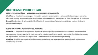 BOOTCAMP PROJECT LAB
PROSPECTIVA ESTRATÉGICA | MODELO DE OPORTUNIDADES DE INNOVACIÓN
Workflow: La vinculación de estrategia e innovación. Las cuatro aproximaciones a la innovación. Los enfoques necesarios
para poder innovar. Modelo de brechas de innovación (interna y externa). Metodología de Verge y proyección de escenarios.
Entregables: Semáforo de la Innovación. Identificación de oportunidades /retos de innovación por equipos, desde una
perspectiva estratégica.
CUSTOMER AVATAR & REDEFINICIÓN DEL PROBLEMA
Workflow: La identificación de segmentos objetivos & Metodología de Customer Avatar. El Framework Jobs-to-be-Done.
La Importancia, frecuencia y nivel de frustración de los trabajos que el cliente le pide a la organización. El Jobs-map: mapeo
del requerimiento del cliente a la organización. Las herramientas de empatía de Design Thinking.
Workflow: Definición por equipo del problema/ oportunidad en el que se van a enfocar. Validación de la problemática
identificada y del avatar.
 