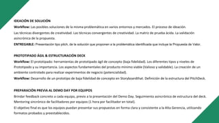 IDEACIÓN DE SOLUCIÓN
Workflow: Las posibles soluciones de la misma problemática en varios entornos y mercados. El proceso de ideación.
Las técnicas divergentes de creatividad. Las técnicas convergentes de creatividad. La matriz de prueba ácida. La validación
asincrónica de la propuesta.
ENTREGABLE: Presentación tipo pitch, de la solución que proponen a la problemática identificada que incluye la Propuesta de Valor.
PROTOTIPADO ÁGIL & ESTRUCTURACIÓN DECK
Workflow: El prototipado: herramientas de prototipado ágil de concepto (baja fidelidad). Los diferentes tipos y niveles de
Prototipado y su importancia. Los aspectos fundamentales del producto mínimo viable (Valioso y validable). La creación de un
ambiente controlado para realizar experimentos de negocio (potencialidad).
Workflow: Desarrollo de un prototipo de baja fidelidad de concepto en Storyboardthat. Definición de la estructura del PitchDeck.
PREPARACIÓN PREVIA AL DEMO DAY POR EQUIPOS
Brindar feedback concreto a cada equipo, previo a la presentación del Demo Day. Seguimiento asincrónico de estructura del deck.
Mentoring sincrónico de facilitadores por equipos (1 hora por facilitador en total).
El objetivo final es que los equipos puedan presentar sus propuestas en forma clara y consistente a la Alta Gerencia, utilizando
formatos probados y preestablecidos.
 