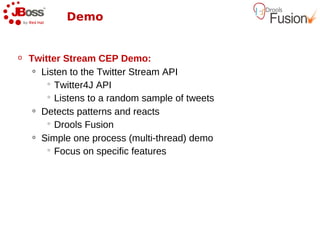 Demo


o   Twitter Stream CEP Demo:
     o Listen to the Twitter Stream API

         Twitter4J API

         Listens to a random sample of tweets

     o Detects patterns and reacts

         Drools Fusion

     o Simple one process (multi-thread) demo

         Focus on specific features
 
