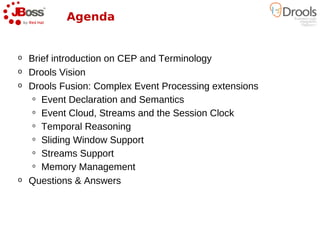 Agenda


o   Brief introduction on CEP and Terminology
o   Drools Vision
o   Drools Fusion: Complex Event Processing extensions
     o Event Declaration and Semantics

     o Event Cloud, Streams and the Session Clock

     o Temporal Reasoning

     o Sliding Window Support

     o Streams Support

     o Memory Management

o   Questions & Answers
 