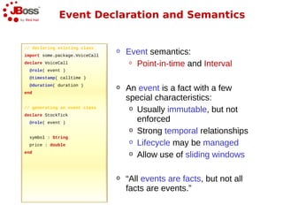 Event Declaration and Semantics


// declaring existing class
import some.package.VoiceCall
                                o   Event semantics:
declare VoiceCall                    o Point-in-time and Interval
  @role( event )
  @timestamp( calltime )
  @duration( duration )
end
                                o   An event is a fact with a few
                                    special characteristics:
// generating an event class         o Usually immutable, but not
declare StockTick
  @role( event )                       enforced
                                     o Strong temporal relationships
  symbol : String
  price : double
                                     o Lifecycle may be managed
end                                  o Allow use of sliding windows


                                o   “All events are facts, but not all
                                    facts are events.”
 