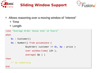 Sliding Window Support


o   Allows reasoning over a moving window of “interest”
     o Time
     o Length

rule “Average Order Value over 12 hours”
rule “Average Order Value over 12 hours”
when
when
      $c : Customer()
      $c : Customer()
      $a : Number() from accumulate (
      $a : Number() from accumulate (
                BuyOrder( customer == $c, $p : price )
                BuyOrder( customer == $c, $p : price )
                over window:time( 12h ),
                over window:time( 12h ),
                average( $p ) )
                average( $p ) )
then
then
      // do something
      // do something
end
end
 