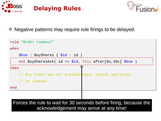 Delaying Rules


o Negative patterns may require rule firings to be delayed.

rule “Order timeout”
rule “Order timeout”
when
when
      $bse : BuyShares ( $id : id )
      $bse : BuyShares ( $id : id )
      not BuySharesAck( id == $id, this after[0s,30s] $bse )
      not BuySharesAck( id == $id, this after[0s,30s] $bse )
then
then
      // Buy order was not acknowledged. Cancel operation
      // Buy order was not acknowledged. Cancel operation
      // by timeout.
      // by timeout.
end
end



 Forces the rule to wait for 30 seconds before firing, because the
            acknowledgement may arrive at any time!
 