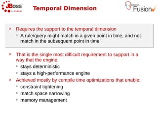 Temporal Dimension


o   Requires the support to the temporal dimension
    o A rule/query might match in a given point in time, and not

      match in the subsequent point in time

o   That is the single most difficult requirement to support in a
    way that the engine:
    o stays deterministic

    o stays a high-performance engine

o   Achieved mostly by compile time optimizations that enable:
    o constraint tightening

    o match space narrowing

    o memory management
 