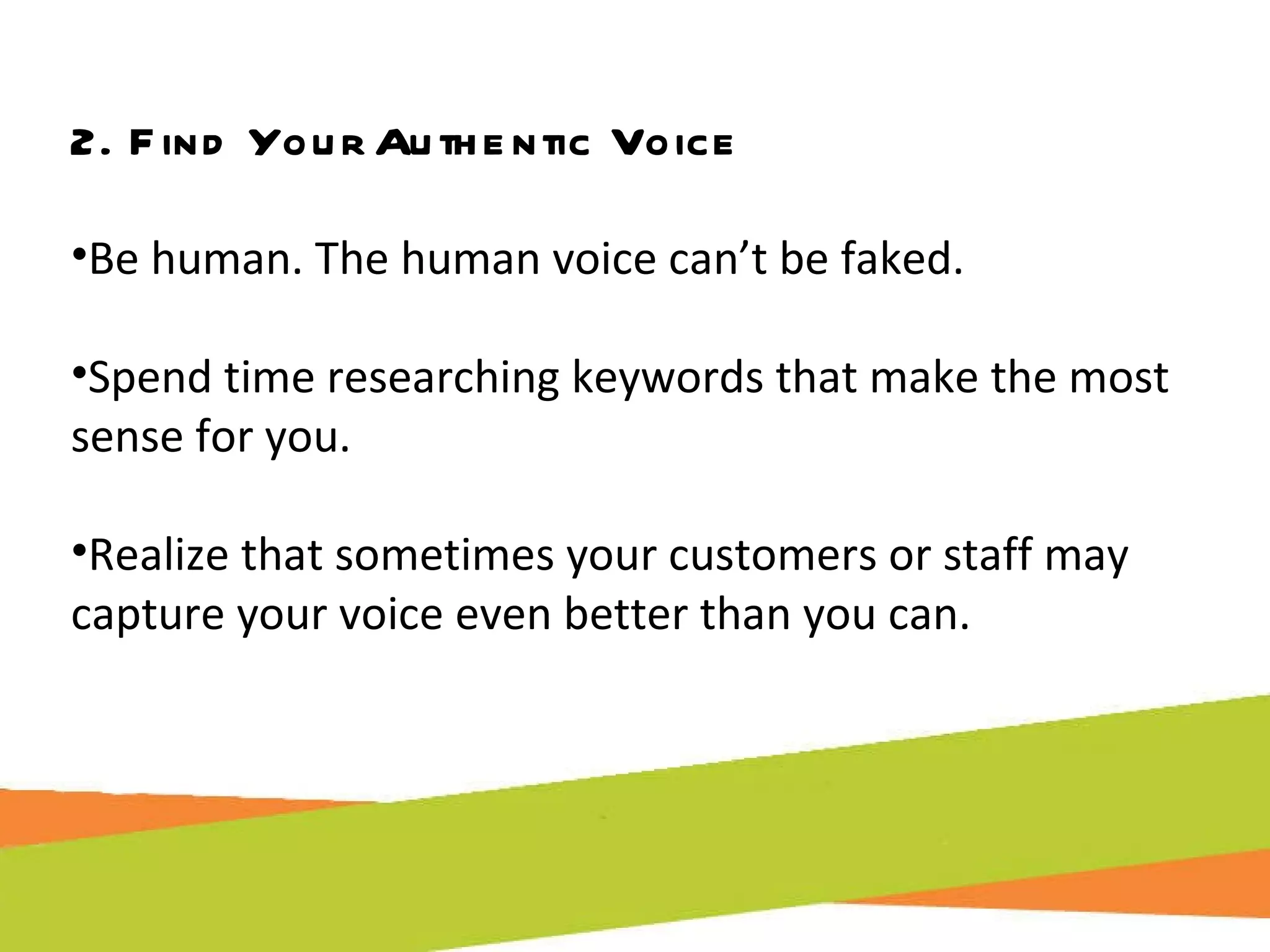 2. Find Your Authentic Voice Be human. The human voice can’t be faked. Spend time researching keywords that make the most sense for you. Realize that sometimes your customers or staff may capture your voice even better than you can. 