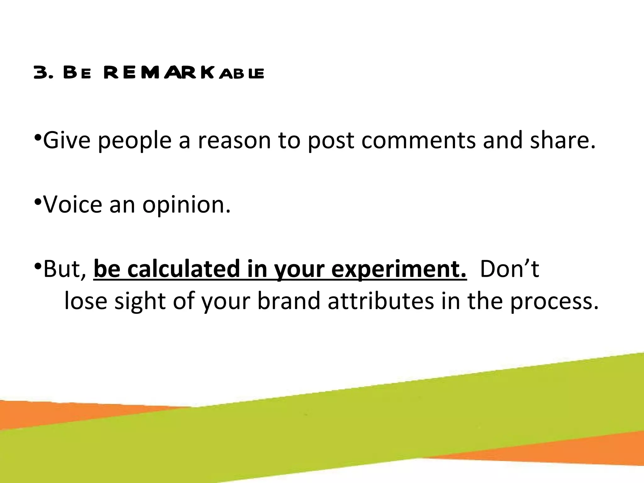 3. Be REMARKable Give people a reason to post comments and share. Voice an opinion.  But,  be calculated in your experiment.   Don’t  lose sight of your brand attributes in the process. 