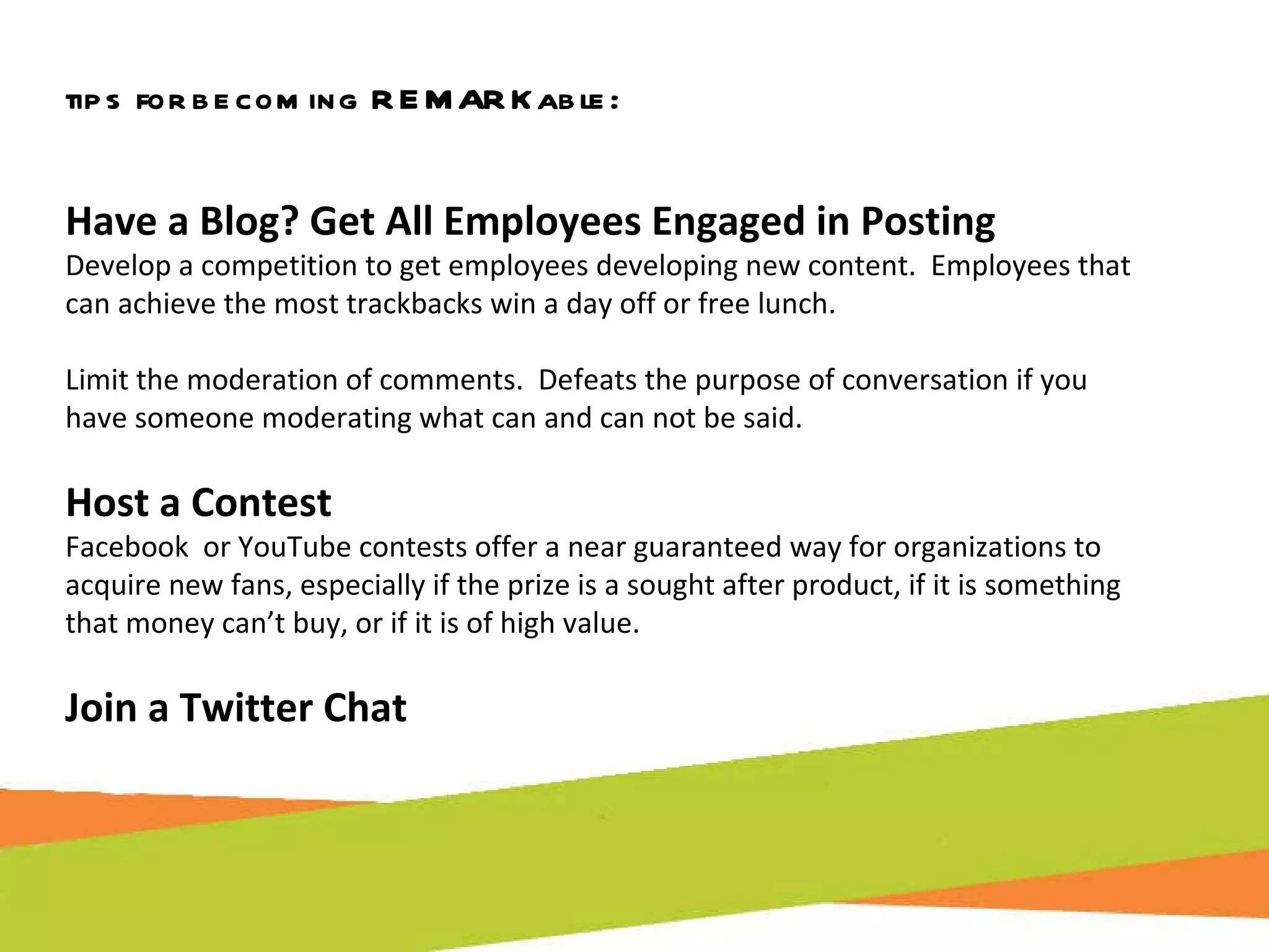 tips for becoming REMARKable: Have a Blog? Get All Employees Engaged in Posting Develop a competition to get employees developing new content.  Employees that can achieve the most trackbacks win a day off or free lunch. Limit the moderation of comments.  Defeats the purpose of conversation if you  have someone moderating what can and can not be said. Host a Contest Facebook  or YouTube contests offer a near guaranteed way for organizations to acquire new fans, especially if the prize is a sought after product, if it is something that money can’t buy, or if it is of high value.  Join a Twitter Chat 