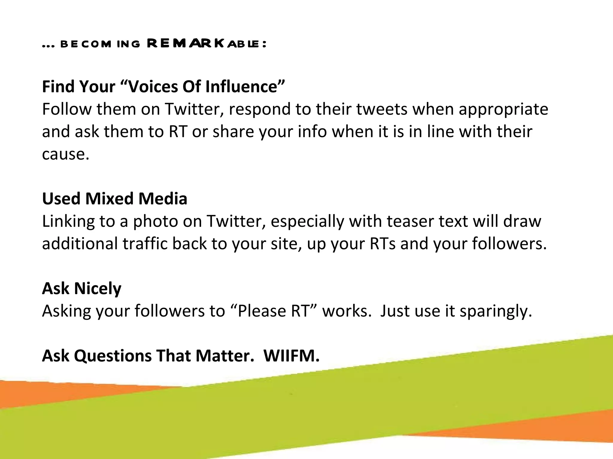 … becoming REMARKable: Find Your “Voices Of Influence”  Follow them on Twitter, respond to their tweets when appropriate and ask them to RT or share your info when it is in line with their cause. Used Mixed Media  Linking to a photo on Twitter, especially with teaser text will draw additional traffic back to your site, up your RTs and your followers. Ask Nicely Asking your followers to “Please RT” works.  Just use it sparingly. Ask Questions That Matter.  WIIFM. 