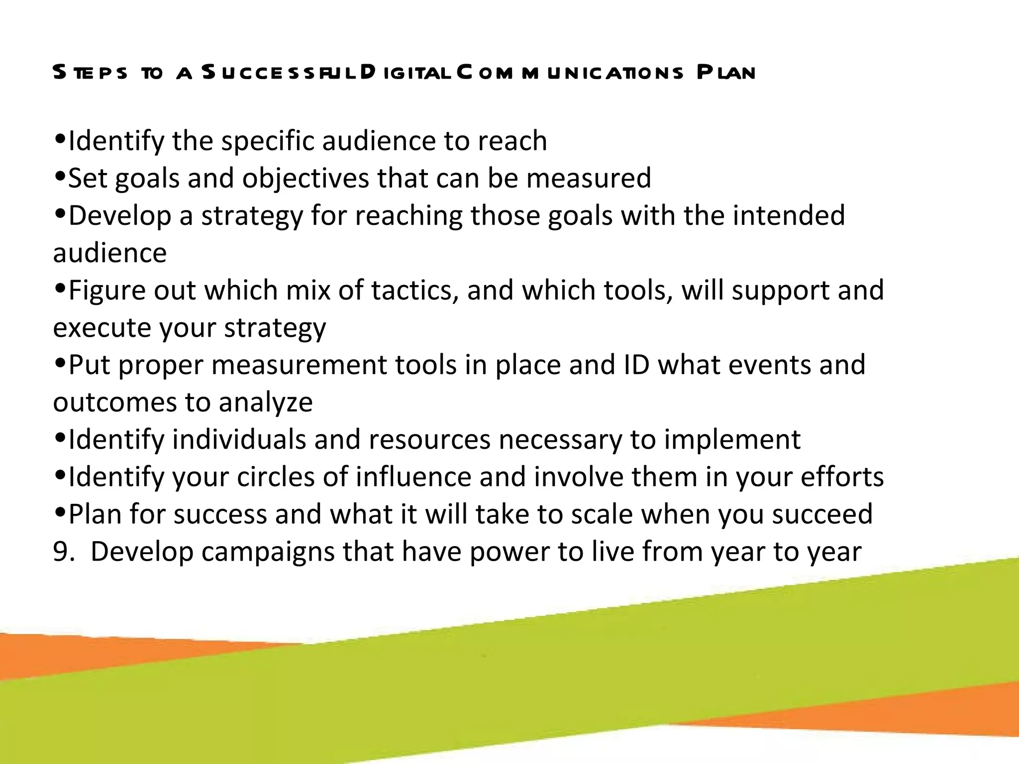 Steps to a Successful Digital Communications Plan Identify the specific audience to reach Set goals and objectives that can be measured Develop a strategy for reaching those goals with the intended audience Figure out which mix of tactics, and which tools, will support and execute your strategy Put proper measurement tools in place and ID what events and outcomes to analyze Identify individuals and resources necessary to implement Identify your circles of influence and involve them in your efforts Plan for success and what it will take to scale when you succeed 9.  Develop campaigns that have power to live from year to year 