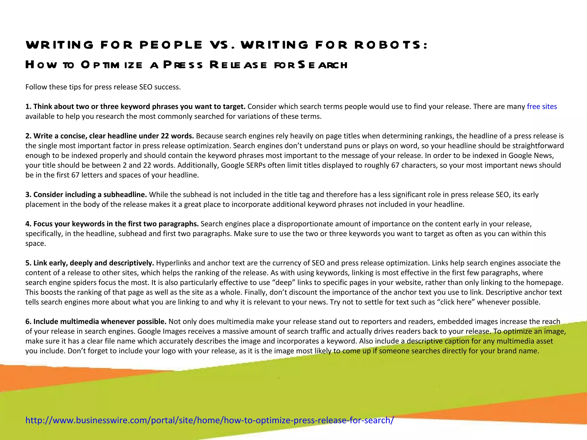 WRITING FOR PEOPLE VS. WRITING FOR ROBOTS: How to Optimize a Press Release for Search Follow these tips for press release SEO success. 1. Think about two or three keyword phrases you want to target.  Consider which search terms people would use to find your release. There are many  free sites  available to help you research the most commonly searched for variations of these terms. 2. Write a concise, clear headline under 22 words.  Because search engines rely heavily on page titles when determining rankings, the headline of a press release is the single most important factor in press release optimization. Search engines don’t understand puns or plays on word, so your headline should be straightforward enough to be indexed properly and should contain the keyword phrases most important to the message of your release. In order to be indexed in Google News, your title should be between 2 and 22 words. Additionally, Google SERPs often limit titles displayed to roughly 67 characters, so your most important news should be in the first 67 letters and spaces of your headline. 3. Consider including a subheadline.  While the subhead is not included in the title tag and therefore has a less significant role in press release SEO, its early placement in the body of the release makes it a great place to incorporate additional keyword phrases not included in your headline. 4. Focus your keywords in the first two paragraphs.  Search engines place a disproportionate amount of importance on the content early in your release, specifically, in the headline, subhead and first two paragraphs. Make sure to use the two or three keywords you want to target as often as you can within this space. 5. Link early, deeply and descriptively.  Hyperlinks and anchor text are the currency of SEO and press release optimization. Links help search engines associate the content of a release to other sites, which helps the ranking of the release. As with using keywords, linking is most effective in the first few paragraphs, where search engine spiders focus the most. It is also particularly effective to use “deep” links to specific pages in your website, rather than only linking to the homepage. This boosts the ranking of that page as well as the site as a whole. Finally, don’t discount the importance of the anchor text you use to link. Descriptive anchor text tells search engines more about what you are linking to and why it is relevant to your news. Try not to settle for text such as “click here” whenever possible. 6. Include multimedia whenever possible.  Not only does multimedia make your release stand out to reporters and readers, embedded images increase the reach of your release in search engines. Google Images receives a massive amount of search traffic and actually drives readers back to your release. To optimize an image, make sure it has a clear file name which accurately describes the image and incorporates a keyword. Also include a descriptive caption for any multimedia asset you include. Don’t forget to include your logo with your release, as it is the image most likely to come up if someone searches directly for your brand name. http://www.businesswire.com/portal/site/home/how-to-optimize-press-release-for-search/   