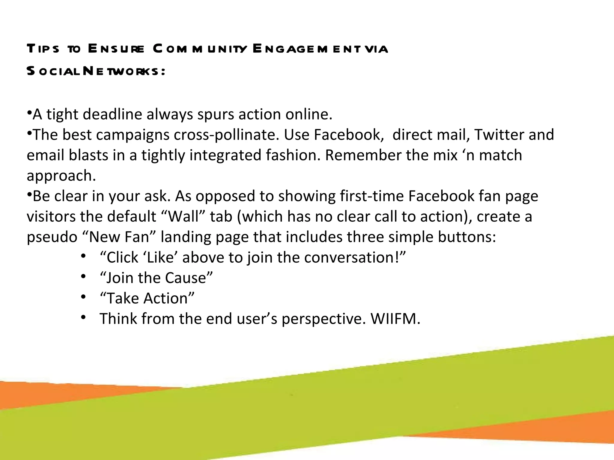 Tips to Ensure Community Engagement via  Social Networks: A tight deadline always spurs action online. The best campaigns cross-pollinate. Use Facebook,  direct mail, Twitter and email blasts in a tightly integrated fashion. Remember the mix ‘n match approach. Be clear in your ask. As opposed to showing first-time Facebook fan page visitors the default “Wall” tab (which has no clear call to action), create a pseudo “New Fan” landing page that includes three simple buttons:  “ Click ‘Like’ above to join the conversation!”  “ Join the Cause” “ Take Action” Think from the end user’s perspective. WIIFM. 