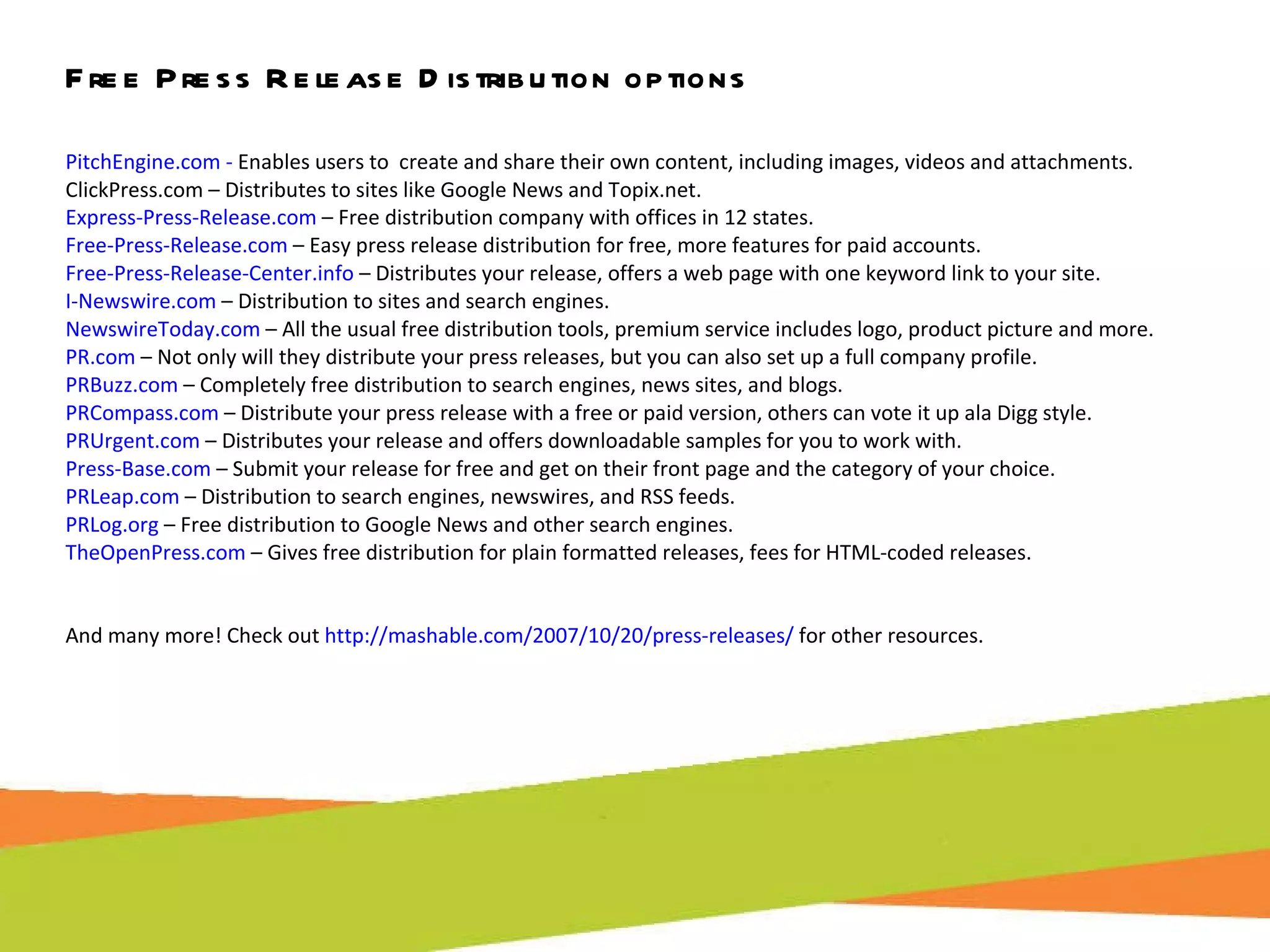 Free Press Release Distribution options PitchEngine.com -  Enables users to  create and share their own content, including images, videos and attachments. ClickPress.com – Distributes to sites like Google News and Topix.net. Express-Press-Release.com  – Free distribution company with offices in 12 states. Free-Press-Release.com  – Easy press release distribution for free, more features for paid accounts. Free-Press-Release-Center.info  – Distributes your release, offers a web page with one keyword link to your site.  I-Newswire.com  – Distribution to sites and search engines. NewswireToday.com  – All the usual free distribution tools, premium service includes logo, product picture and more. PR.com  – Not only will they distribute your press releases, but you can also set up a full company profile. PRBuzz.com  – Completely free distribution to search engines, news sites, and blogs. PRCompass.com  – Distribute your press release with a free or paid version, others can vote it up ala Digg style. PRUrgent.com  – Distributes your release and offers downloadable samples for you to work with. Press-Base.com  – Submit your release for free and get on their front page and the category of your choice. PRLeap.com  – Distribution to search engines, newswires, and RSS feeds. PRLog.org  – Free distribution to Google News and other search engines. TheOpenPress.com  – Gives free distribution for plain formatted releases, fees for HTML-coded releases. And many more! Check out  http://mashable.com/2007/10/20/press-releases/  for other resources.  