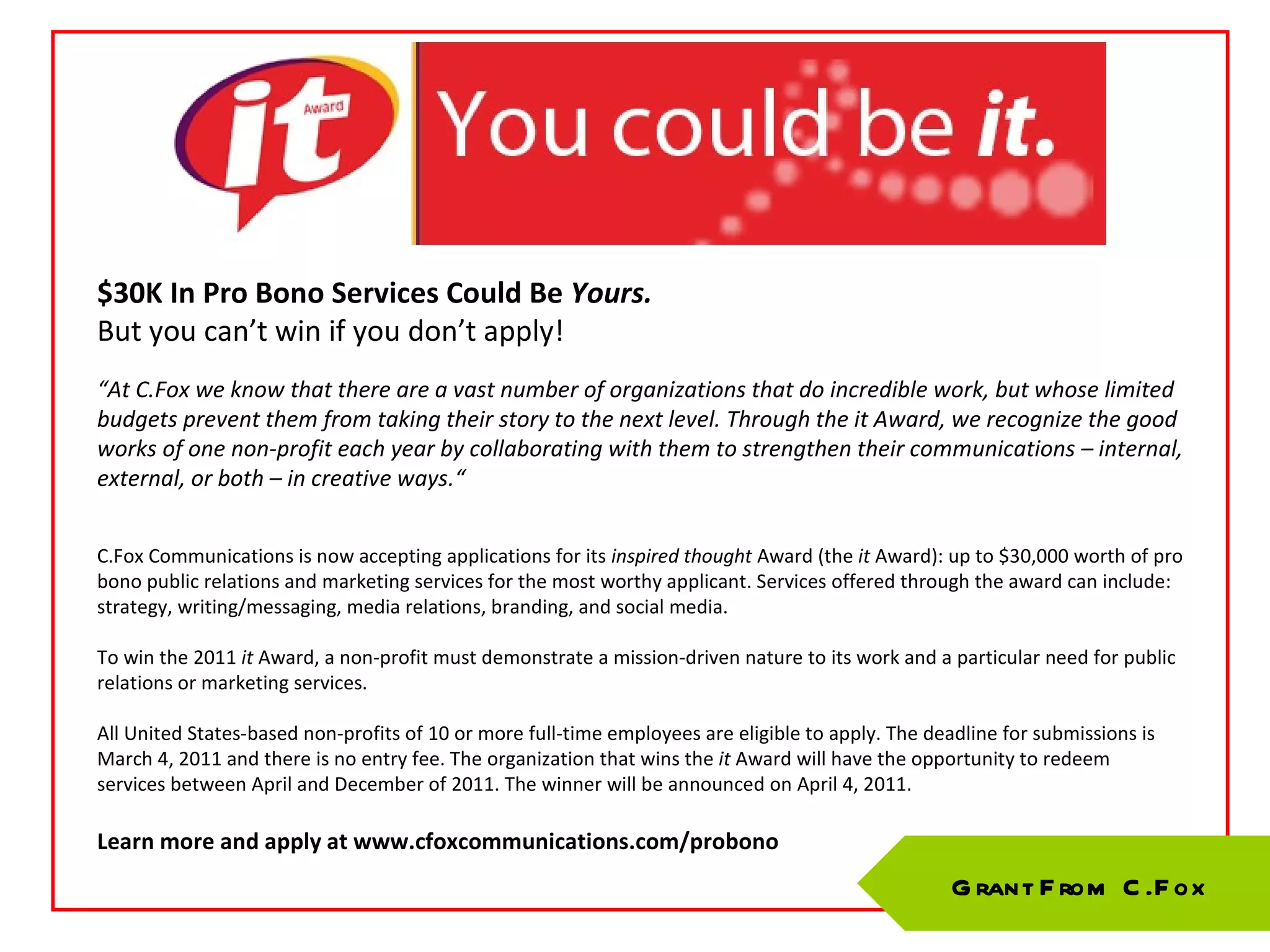 $30K In Pro Bono Services Could Be  Yours. But you can’t win if you don’t apply! “ At C.Fox we know that there are a vast number of organizations that do incredible work, but whose limited budgets prevent them from taking their story to the next level. Through the it Award, we recognize the good works of one non-profit each year by collaborating with them to strengthen their communications – internal, external, or both – in creative ways.“ C.Fox Communications is now accepting applications for its  inspired thought  Award (the  it  Award): up to $30,000 worth of pro bono public relations and marketing services for the most worthy applicant. Services offered through the award can include: strategy, writing/messaging, media relations, branding, and social media. To win the 2011  it  Award, a non-profit must demonstrate a mission-driven nature to its work and a particular need for public relations or marketing services.  All United States-based non-profits of 10 or more full-time employees are eligible to apply. The deadline for submissions is March 4, 2011 and there is no entry fee. The organization that wins the  it  Award will have the opportunity to redeem services between April and December of 2011. The winner will be announced on April 4, 2011.  Learn more and apply at www.cfoxcommunications.com/probono Grant From C.Fox 