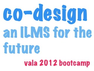 co-design
an ILMS for the
future
   vala 2012 bootcamp
 