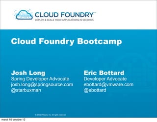 Cloud Foundry Bootcamp


       Josh Long                                                Eric Bottard
       Spring Developer Advocate                                Developer Advocate
       josh.long@springsource.com                               ebottard@vmware.com
       @starbuxman                                              @ebottard



                      © 2012 VMware, Inc. All rights reserved

mardi 16 octobre 12
 