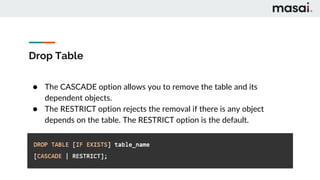 Drop Table
● The CASCADE option allows you to remove the table and its
dependent objects.
● The RESTRICT option rejects the removal if there is any object
depends on the table. The RESTRICT option is the default.
 