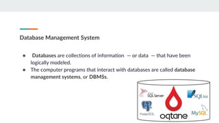 Database Management System
● Databases are collections of information — or data — that have been
logically modeled.
● The computer programs that interact with databases are called database
management systems, or DBMSs.
 
