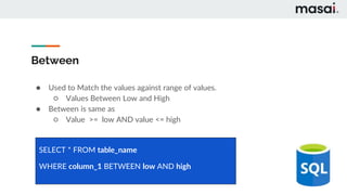 Between
● Used to Match the values against range of values.
○ Values Between Low and High
● Between is same as
○ Value >= low AND value <= high
SELECT * FROM table_name
WHERE column_1 BETWEEN low AND high
 