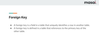 Foreign Key
● A foreign key is a field in a table that uniquely identifies a row in another table.
● A foreign key is defined in a table that references to the primary key of the
other table.
 
