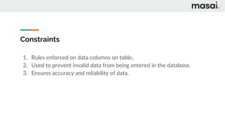 Constraints
1. Rules enforced on data columns on table..
2. Used to prevent invalid data from being entered in the database.
3. Ensures accuracy and reliability of data.
 