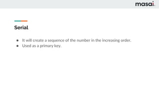Serial
● It will create a sequence of the number in the increasing order.
● Used as a primary key.
 
