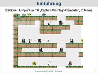 Einführung
Spielidee: Jump'n'Run mit „Capture the Flag“-Elementen, 2 Teams




                                     c




                     Programmieren II (cs108) - Bootcamp          2
 