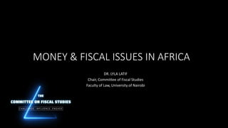 MONEY & FISCAL ISSUES IN AFRICA
DR. LYLA LATIF
Chair, Committee of Fiscal Studies
Faculty of Law, University of Nairobi
 