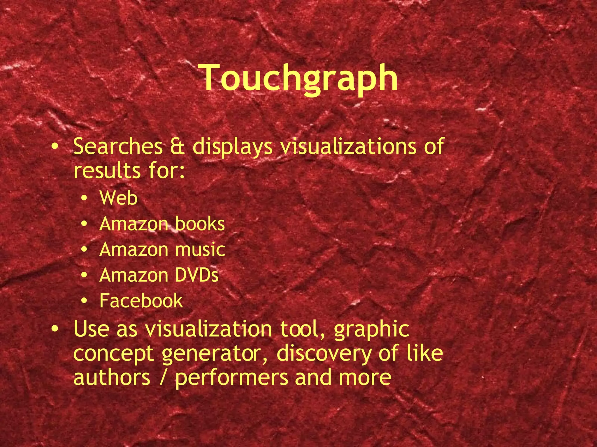 Touchgraph Searches & displays visualizations of results for: Web  Amazon books Amazon music Amazon DVDs Facebook  Use as visualization tool, graphic concept generator, discovery of like authors / performers and more 