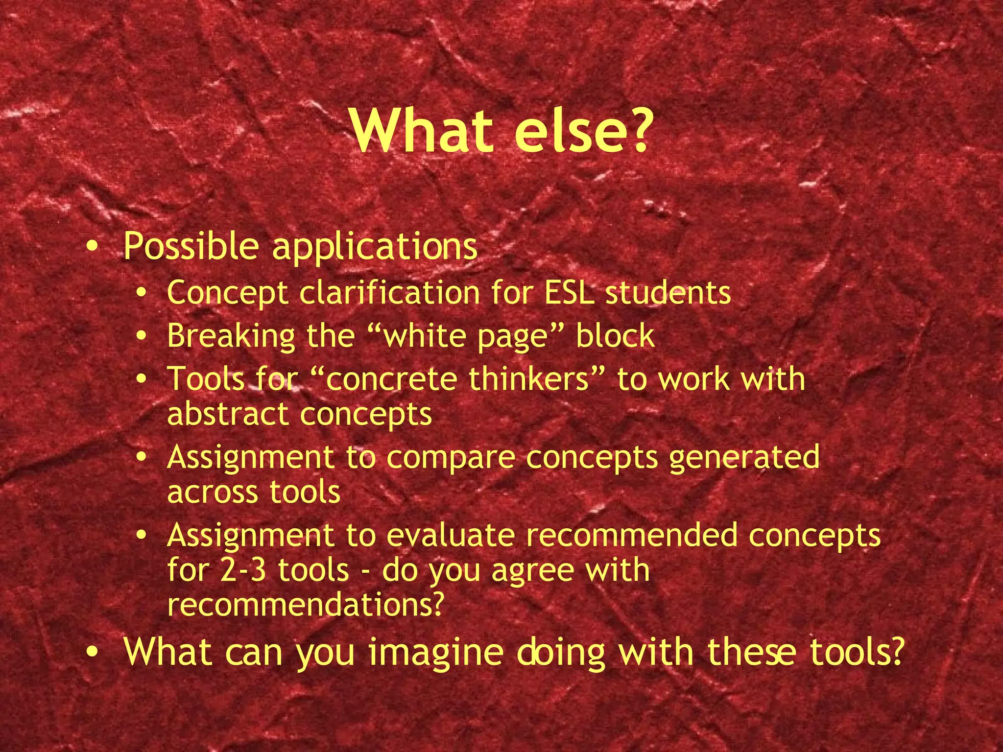 What else? Possible applications Concept clarification for ESL students Breaking the “white page” block Tools for “concrete thinkers” to work with abstract concepts Assignment to compare concepts generated across tools Assignment to evaluate recommended concepts for 2-3 tools - do you agree with recommendations? What can you imagine doing with these tools? 
