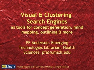 Visual & Clustering  Search Engines as tools for concept generation, mind mapping, outlining & more PF Anderson, Emerging Technologies Librarian, Health Sciences, pfa@umich.edu © 2008 Regents of the University of Michigan. All rights reserved. 