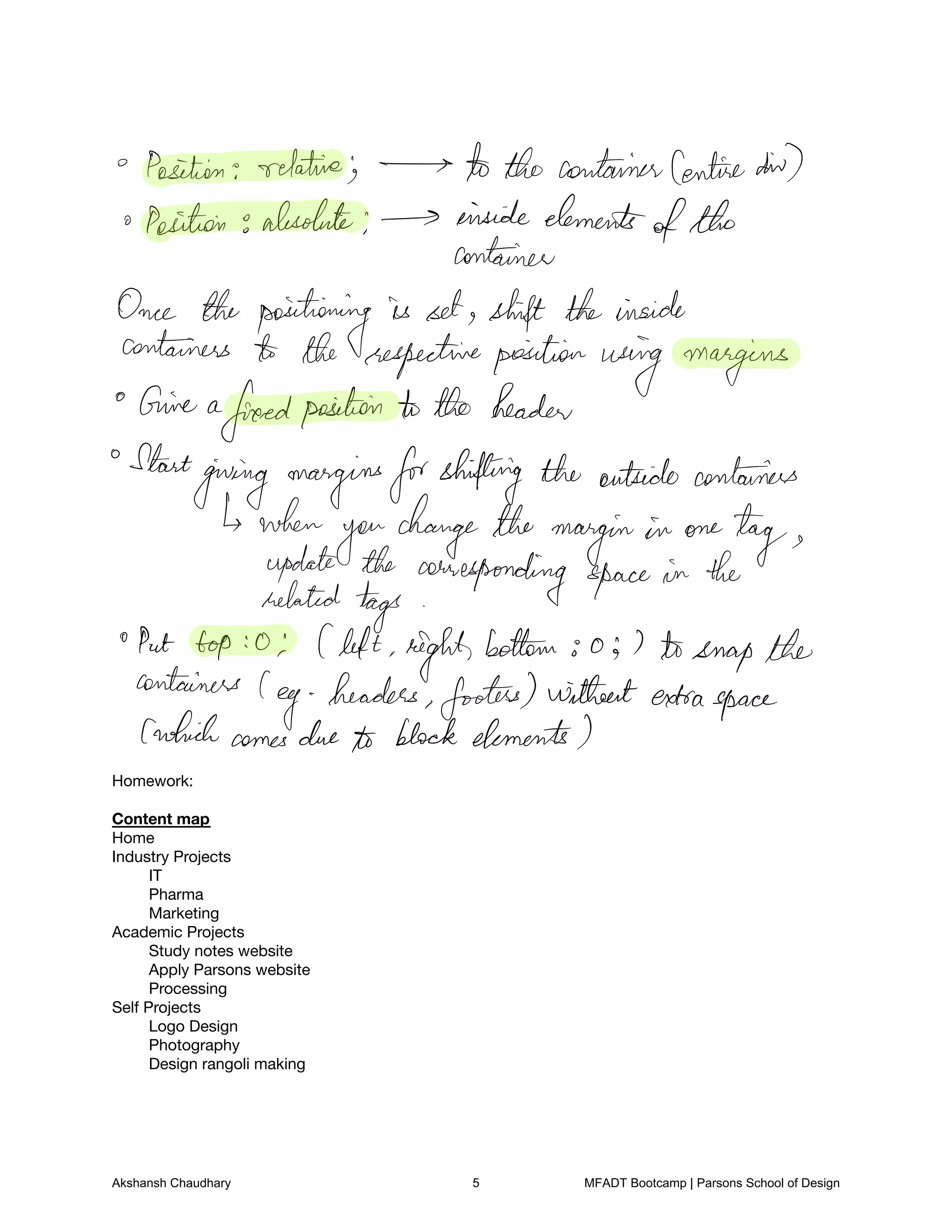 Homework:

Content map

Home

Industry Projects

IT

Pharma

Marketing

Academic Projects
Study notes website

Apply Parsons website

Processing

Self Projects

Logo Design

Photography

Design rangoli making

Position relative the containerCentredid
a Position absolute inside elements
ofthe
container
Once the positioning is set shift theinside
containers the respectiveposition using margins
Give a
freedposition to the header
Start
giving marginsforshifting the outside containers
when
you
change the margin in one
tagupdate the corresponding space in the
related tags
Put top o Cleft right
bottom o 7 tosnapthe
containers
leg headers footers withoutextraspace
whichcomesdue to block elements
Akshansh Chaudhary 5 MFADT Bootcamp | Parsons School of Design
 
