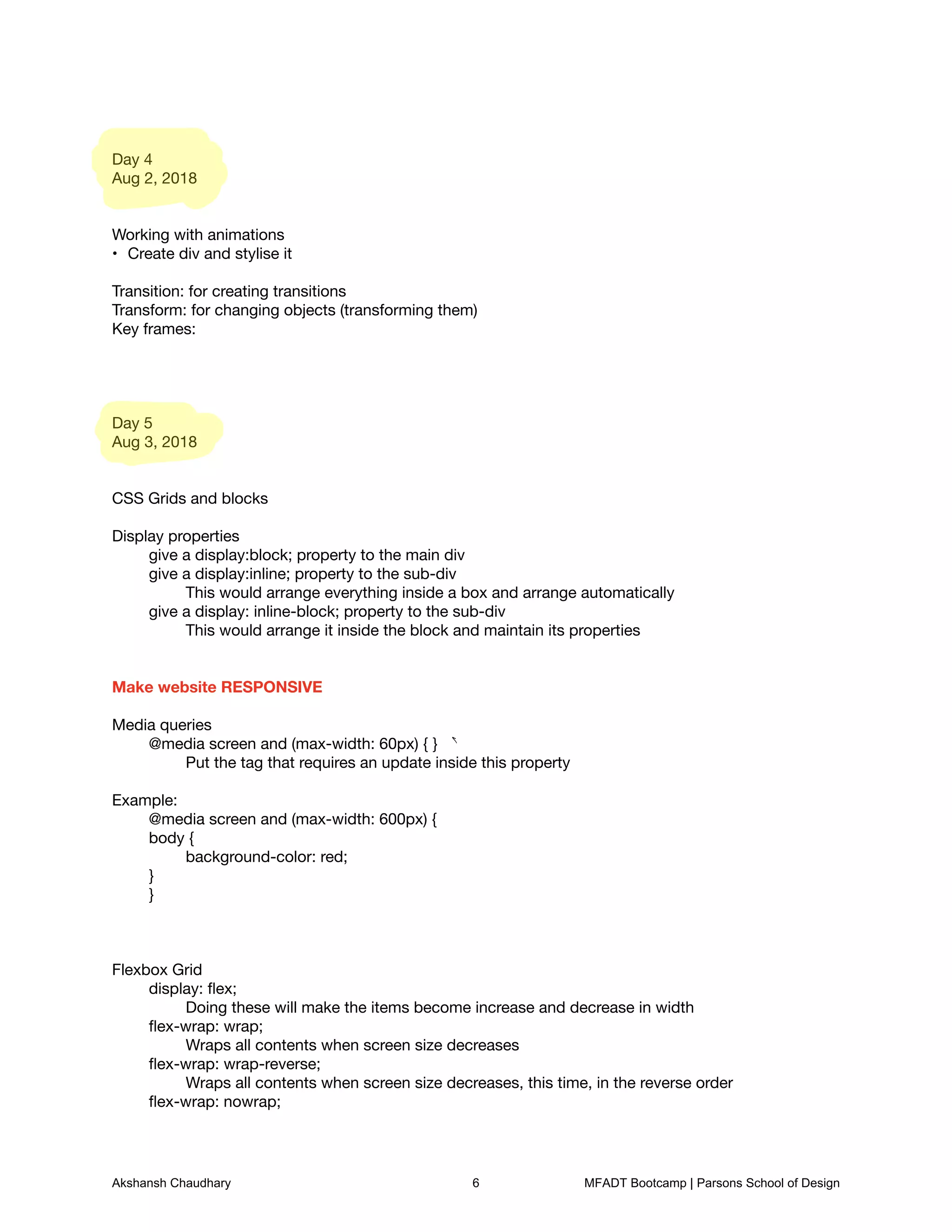 Day 4

Aug 2, 2018





Working with animations

Create div and stylise it
•


Transition: for creating transitions

Transform: for changing objects (transforming them)

Key frames: 









Day 5

Aug 3, 2018





CSS Grids and blocks



Display properties

	 give a display:block; property to the main div

	 give a display:inline; property to the sub-div

	 	 This would arrange everything inside a box and arrange automatically

	 give a display: inline-block; property to the sub-div

	 	 This would arrange it inside the block and maintain its properties





Make website RESPONSIVE



Media queries

	 @media screen and (max-width: 60px) { }

	 	 Put the tag that requires an update inside this property



Example:

	 @media screen and (max-width: 600px) {

	 body {

	 	 background-color: red;

	 }

	 }







Flexbox Grid

	 display: ﬂex;

	 	 Doing these will make the items become increase and decrease in width

	 ﬂex-wrap: wrap;

	 	 Wraps all contents when screen size decreases

	 ﬂex-wrap: wrap-reverse;

	 	 Wraps all contents when screen size decreases, this time, in the reverse order

	 ﬂex-wrap: nowrap;

a
Akshansh Chaudhary 6 MFADT Bootcamp | Parsons School of Design
 