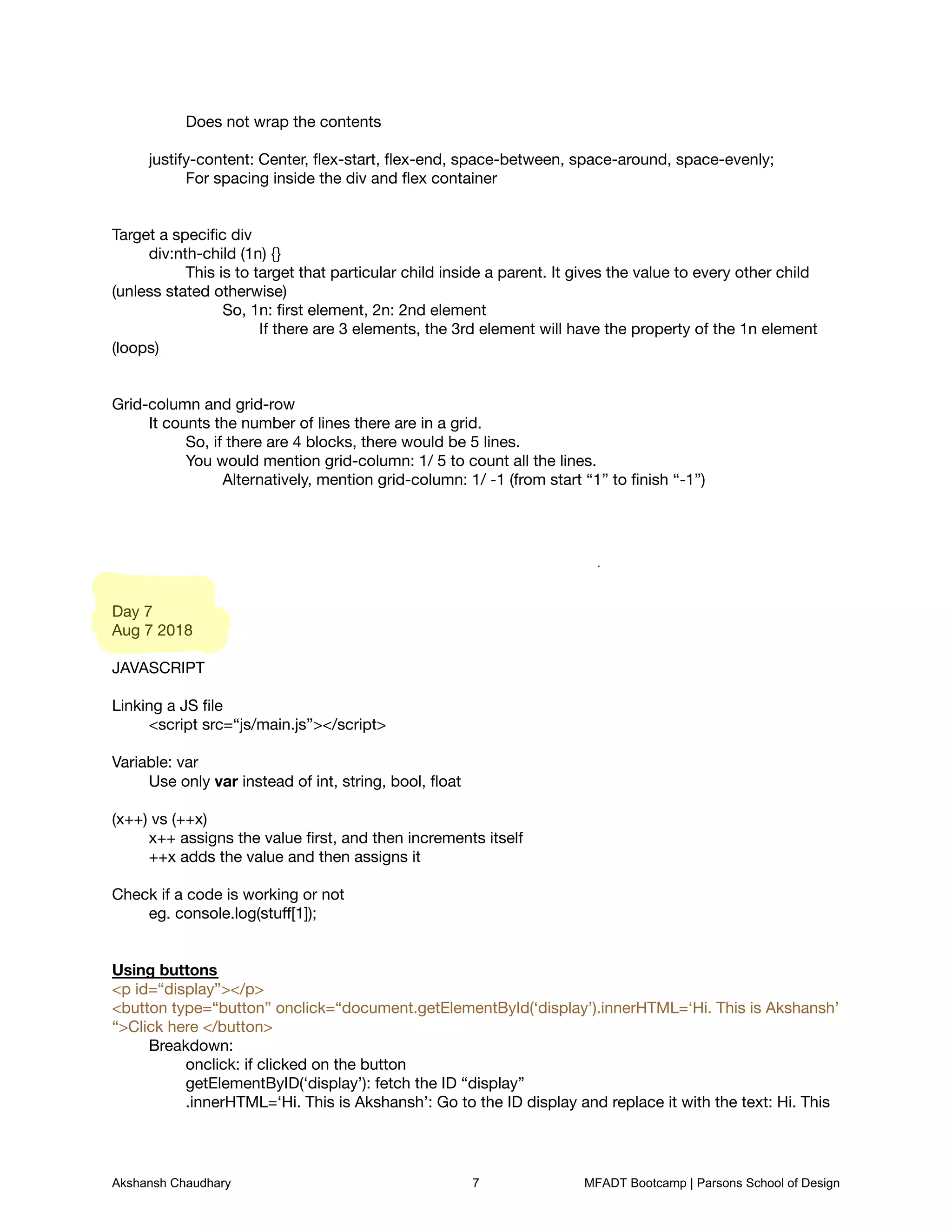 Does not wrap the contents



	 justify-content: Center, ﬂex-start, ﬂex-end, space-between, space-around, space-evenly;

	 	 For spacing inside the div and ﬂex container





Target a speciﬁc div

	 div:nth-child (1n) {}

	 	 This is to target that particular child inside a parent. It gives the value to every other child
(unless stated otherwise)

	 	 	 So, 1n: ﬁrst element, 2n: 2nd element

	 	 	 	 If there are 3 elements, the 3rd element will have the property of the 1n element
(loops)





Grid-column and grid-row

	 It counts the number of lines there are in a grid. 

	 	 So, if there are 4 blocks, there would be 5 lines.

	 	 You would mention grid-column: 1/ 5 to count all the lines. 

	 	 	 Alternatively, mention grid-column: 1/ -1 (from start “1” to ﬁnish “-1”)













Day 7

Aug 7 2018



JAVASCRIPT



Linking a JS ﬁle

	 <script src=“js/main.js”></script>



Variable: var

	 Use only var instead of int, string, bool, ﬂoat



(x++) vs (++x)

	 x++ assigns the value ﬁrst, and then increments itself

	 ++x adds the value and then assigns it



Check if a code is working or not

	 eg. console.log(stuﬀ[1]);





Using buttons

<p id=“display”></p>

<button type=“button” onclick=“document.getElementById(‘display’).innerHTML=‘Hi. This is Akshansh’
“>Click here </button>

	 Breakdown:

	 	 onclick: if clicked on the button

	 	 getElementByID(‘display’): fetch the ID “display”

	 	 .innerHTML=‘Hi. This is Akshansh’: Go to the ID display and replace it with the text: Hi. This
Akshansh Chaudhary 7 MFADT Bootcamp | Parsons School of Design
 