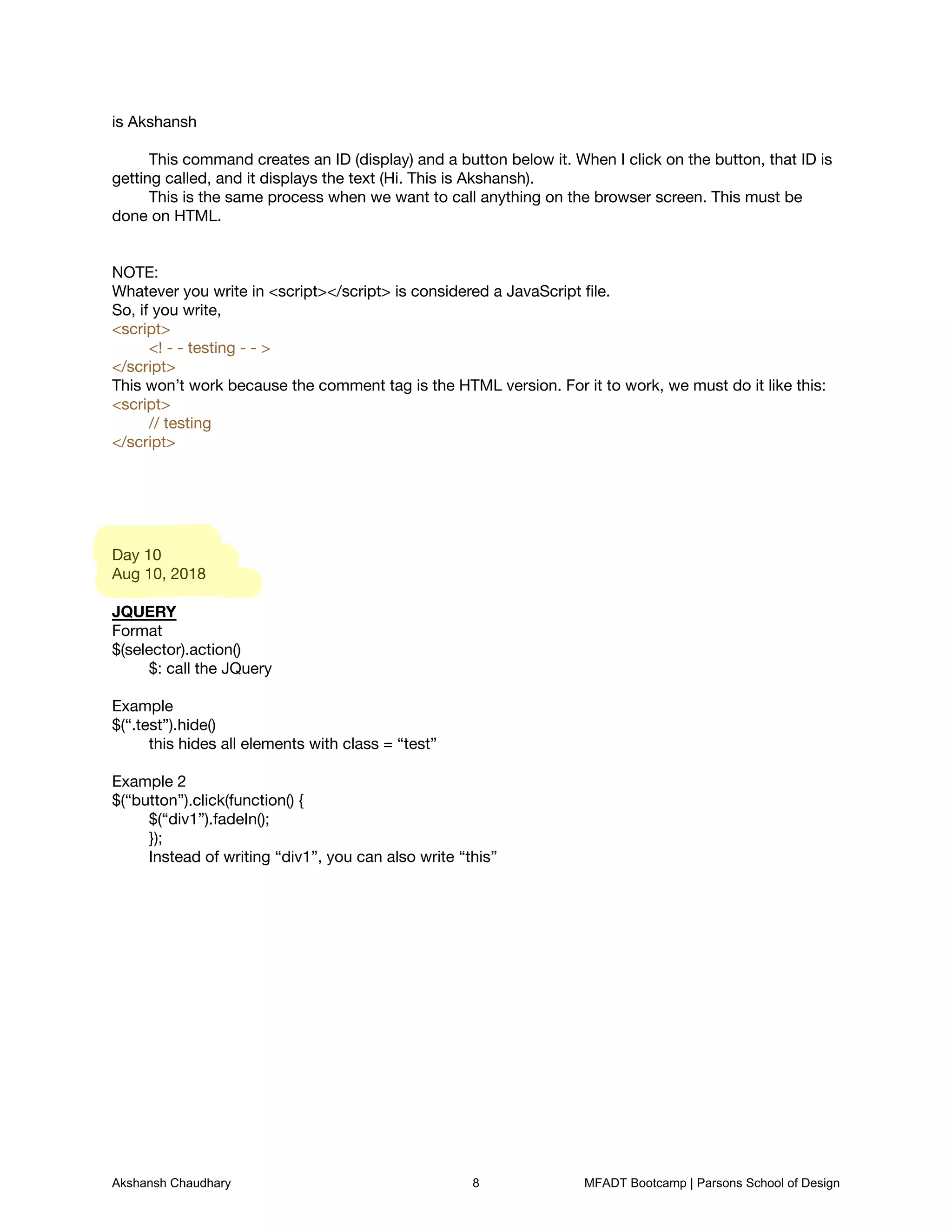 is Akshansh

	 

	 This command creates an ID (display) and a button below it. When I click on the button, that ID is
getting called, and it displays the text (Hi. This is Akshansh).

	 This is the same process when we want to call anything on the browser screen. This must be
done on HTML.





NOTE:

Whatever you write in <script></script> is considered a JavaScript ﬁle.

So, if you write, 

<script> 

	 <! - - testing - - > 

</script>

This won’t work because the comment tag is the HTML version. For it to work, we must do it like this:

<script> 

	 // testing

</script>











Day 10

Aug 10, 2018



JQUERY

Format

$(selector).action()

	 $: call the JQuery



Example

$(“.test”).hide()

	 this hides all elements with class = “test”

	 

Example 2

$(“button”).click(function() {

	 $(“div1”).fadeIn();

	 });

	 Instead of writing “div1”, you can also write “this”



	
Akshansh Chaudhary 8 MFADT Bootcamp | Parsons School of Design
 