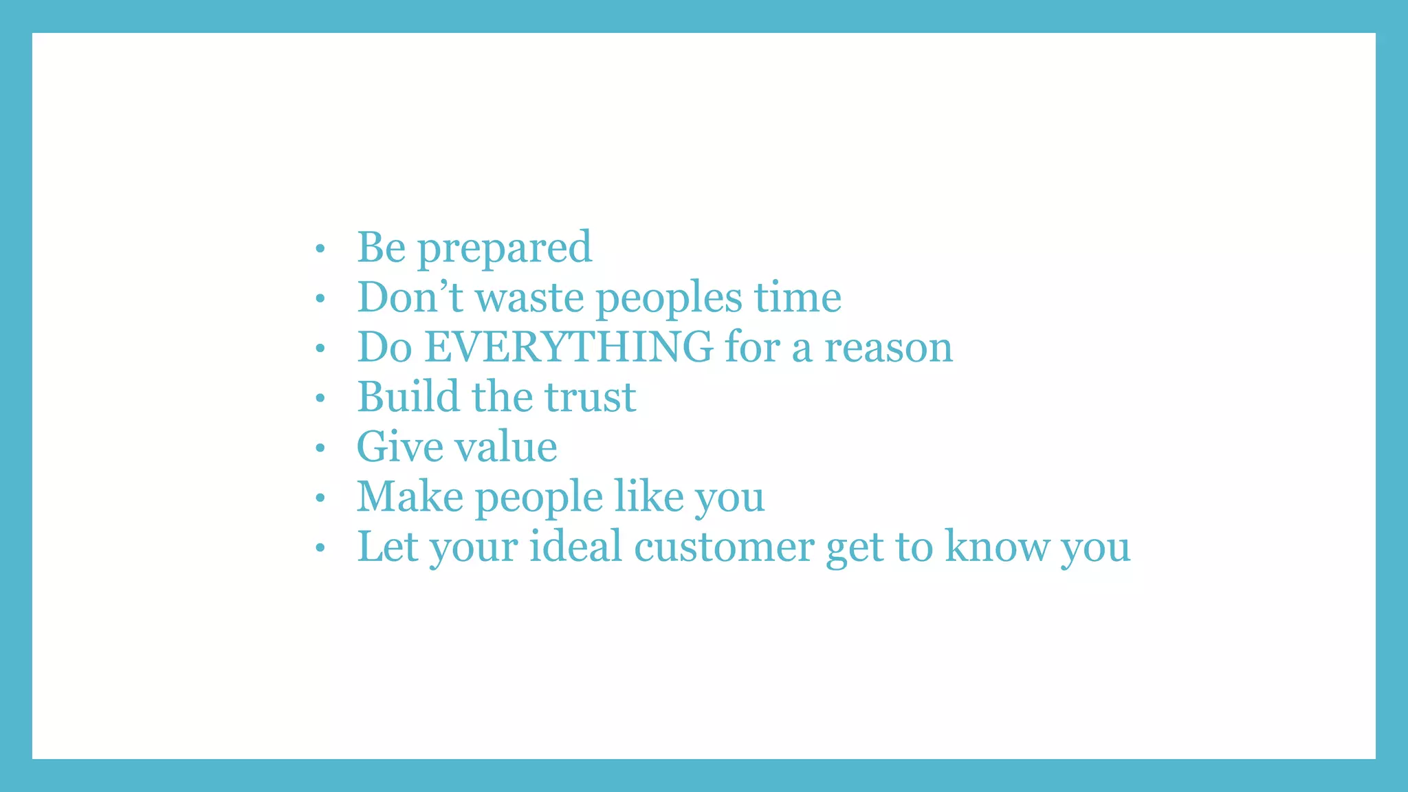 • Be prepared
• Don’t waste peoples time
• Do EVERYTHING for a reason
• Build the trust
• Give value
• Make people like you
• Let your ideal customer get to know you
 