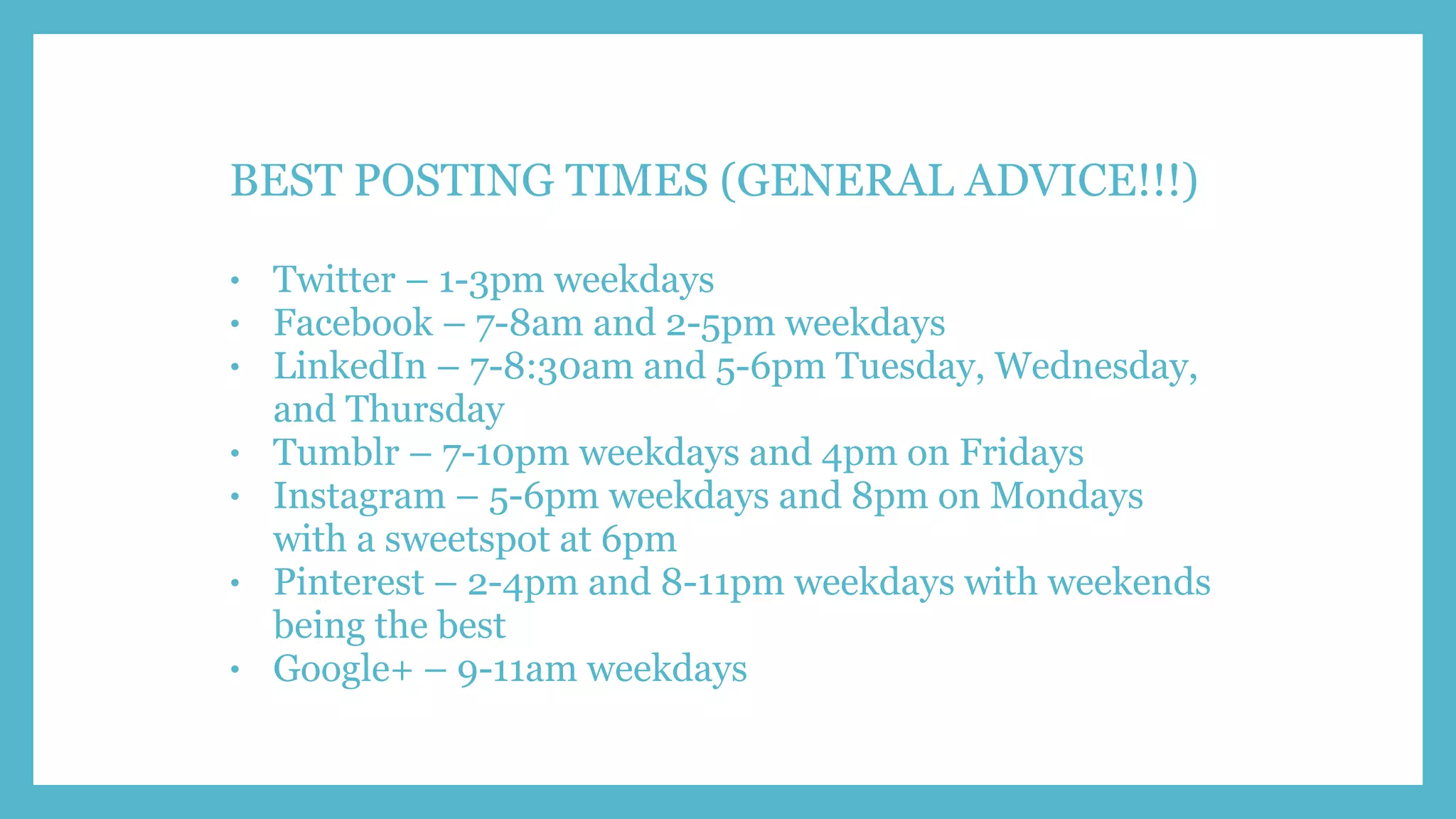 BEST POSTING TIMES (GENERAL ADVICE!!!)
• Twitter – 1-3pm weekdays
• Facebook – 7-8am and 2-5pm weekdays
• LinkedIn – 7-8:30am and 5-6pm Tuesday, Wednesday,
and Thursday
• Tumblr – 7-10pm weekdays and 4pm on Fridays
• Instagram – 5-6pm weekdays and 8pm on Mondays
with a sweetspot at 6pm
• Pinterest – 2-4pm and 8-11pm weekdays with weekends
being the best
• Google+ – 9-11am weekdays
 