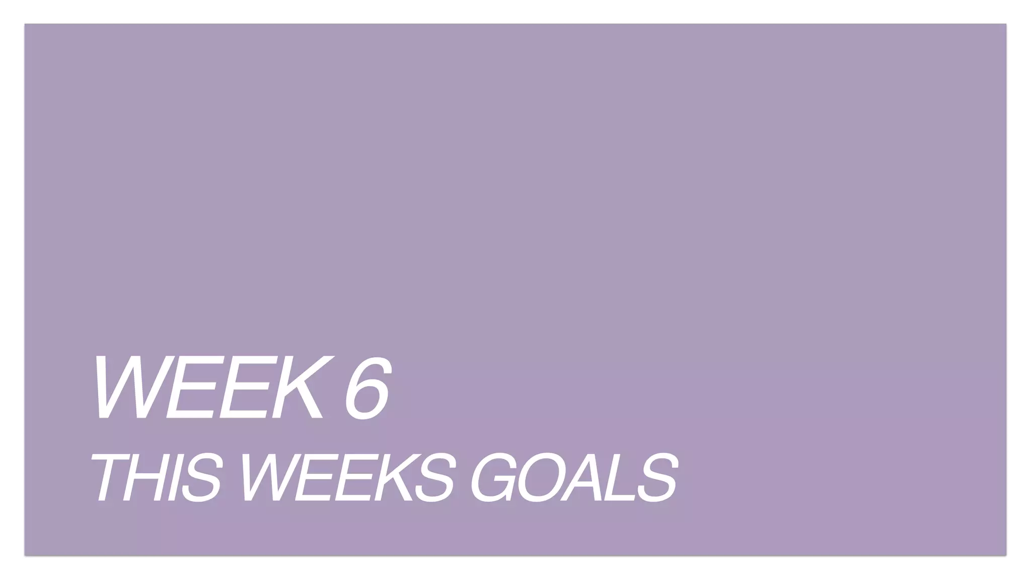 WEEK 6
THIS WEEKS GOALS
 