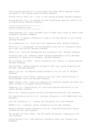 Silent Runners Revision 61 - A free script that helps detect spyware, malware
and adware in the startup process (Windows Freeware)

Startup Control Panel 2.8 - a tool to edit startup programs (Windows Freeware)

Startup Monitor 1.02 - it notifies you when any program registers itself to run
at system startup (Windows Freeware)

----------------------------------
System Information Tools
----------------------------------

BlueScreenView 1.26 - Scans minidump files for BSOD (blue screen of death) crash
information (Windows Freeware)

CPU-Z 1.54 - It gathers information on some of the main devices of your system
(Windows Freeware)

Drive Temperature 1.0 - Hard Disk Drive temperature meter (Windows Freeware)

GPU-Z 0.4.3 - A lightweight utility designed to give you all information about
your video card and GPU (Windows Freeware)

HDTune 2.55 - Hard disk benchmarking and information tool. (Windows Freeware)

PC Wizard 2010.1.94 - Powerful system information/benchmark utility designed
especially for detection of hardware. (Windows Freeware)

PCI 32 Sniffer 1.4 (2606) - device information tool (similar to unknown devices)
(Windows Freeware)

SIW 2010.0428 - Gathers detailed information about your system properties and
settings. (Windows Freeware)

Speccy 1.02.156 - an advanced System Information tool for your PC (Windows
Freeware)

UnknownDevices 1.4.20 (2606) - helps you find what those unknown devices in
Device Manager really are (Windows Freeware)

Update Checker 1.037 - scans your computer for installed software and checks for
newer releases on FileHippo (Windows Freeware)

USBDeview 1.70 - View/Uninstall all installed/connected USB devices on your
system (Windows Freeware)

Astra 5.46 - Advanced System info Tool and Reporting Assistant (Dos Freeware)

CPU Identification utility 1.18 - Detailed information on CPU (CHKCPU.EXE) (Dos
Freeware)

CTIA CPU Information 2.7 - another CPU information tool (Dos Freeware)

HWiNFO 5.5.0 - a powerful system information utility (Dos Freeware)

Navratil Software System Information 0.60.38 - High-end professional system
information tool (Dos Freeware)

PCI and AGP info Tool (2606) - The PCI System information & Exploration tool.
(Dos Freeware)

System Analyser 5.3w - View extensive information about your hardware (Dos
Freeware)
 