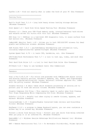 SysChk 2.46 - Find out exactly what is under the hood of your PC (Dos Freeware)

----------------------------------
Testing Tools
----------------------------------

Bart's Stuff Test 5.1.4 - Long term heavy stress testing storage devices
(Windows Freeware)

Disk Speed 1.0 - Hard Disk Drive Speed Testing Tool (Windows Freeware)

H2testw 1.4 - Check your USB Flash memory cards, internal/external hard drives
and network drives for errors with this tool (Windows Freeware)

HDD Scan 3.2 - HDDScan is a Low-level HDD diagnostic tool, it scans surface find
bad sectors etc. (Windows Freeware)

IsMyLcdOK (Monitor Test) 1.02 - Allows you to test CRT/LCD/TFT screens for dead
pixels and diffective screens (Windows Freeware)

S&M Stress Test 1.9.1 - cpu/hdd/memory benchmarking and information tool,
including temperatures/fan speeds/voltages (Windows Freeware)

System Speed Test 4.78 - it tests CPU, harddrive, ect. (Dos Freeware)

CPU/Video/Disk Performance Test 5.7 - a tool to test cpu, video, and disk (Dos
Freeware)

Test Hard Disk Drive 1.0 - a tool to test Hard Disk Drive (Dos Freeware)

PC-Check 6.21 - Easy to use hardware tests (Dos Commercial)

----------------------------------
Tweakers
----------------------------------

Dial a Fix 0.60.0.24 - Fix errors and problems with COM/ActiveX object errors
and missing registry entries, Automatic Updates, SSL, HTTPS, and Cryptography
service (signing/verification) issues, Reinstall internet explorer etc. comes
with the policy scanner (Windows Freeware)

Disable Autorun - A small tweak which disables processing of autorun.inf to
protect your PC from usb autorun viruses (Windows Freeware)

Disable Compress Old Files - This registry tweak is useful when Disk Cleanup
Tool Stops Responding While Compressing Old Files (Windows Freeware)

EzPcFix 1.0.0.16 - Helpful tool when trying to remove viruses, spyware, and
malware (Windows Freeware)

InstalledCodec 1.15 - Disable/Enable Installed Codec drivers and DirectShow
filters (Windows Freeware)

KeyTweak 2.3.0 - a program to Remap Keyboard Layout, you can even customize a
broken key to an unused key (Windows Freeware)

Protect a Drive from Autorun Virus - Protect your pen drive from being infected
when you plug it in an infected PC. (Windows Freeware)

RemoveWGA 1.2 - Windows Genuine Advantage Notifications Removal tool (Windows
Freeware)

RRT - Remove Restrictions Tool 3.0 - To Re-enable Ctrl+Alt+Del, Folder Options
 