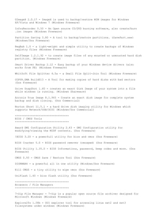 GImageX 2.0.17 - ImageX is used to backup/restore WIM images for Windows
XP/Vista and Windows 7 (Windows Freeware)

InfraRecorder 0.50 - An Open source CD/DVD burning software, also create/burn
.iso images (Windows Freeware)

Partition Saving 3.80 - A tool to backup/restore partitions. (SavePart.exe)
(Windows/Dos Freeware)

RegBak 1.0 - a light-weight and simple utility to create backups of Windows
registry files (Windows Freeware)

SelfImage 1.2.1.92 - to create image files of any mounted or unmounted hard disk
partition. (Windows Freeware)

Smart Driver Backup 2.12 - Easy backup of your Windows device drivers (also
works from PE) (Windows Freeware)

WhitSoft File Splitter 4.5a - a Small File Split-Join Tool (Windows Freeware)

COPYR.DMA Build013 - A Tool for making copies of hard disks with bad sectors
(Dos Freeware)

Drive SnapShot 1.40 - creates an exact Disk Image of your system into a file
while windows is running. (Windows Shareware)

Acronis True Image 8.1.945 - Create an exact disk image for complete system
backup and disk cloning. (Dos Commercial)

Norton Ghost 11.5.1 - a hard drive disk imaging utility for Windows which
supports Network/USB/SCSI (Windows/Dos Commercial)

----------------------------------
BIOS / CMOS Tools
----------------------------------

Award DMI Configuration Utility 2.43 - DMI Configuration utility for
modifying/viewing the MIDF contents. (Dos Freeware)

!BIOS 3.20 - a powerfull utility for bios and cmos (Dos Freeware)

BIOS Cracker 5.0 - BIOS password remover (cmospwd) (Dos Freeware)

BIOS Utility 1.35.0 - BIOS Informations, password, beep codes and more. (Dos
Freeware)

CMOS 0.93 - CMOS Save / Restore Tool (Dos Freeware)

DISKMAN4 - a powerful all in one utility (Windows/Dos Freeware)

Kill CMOS - a tiny utility to wipe cmos (Dos Freeware)

UniFlash 1.40 - bios flash utility (Dos Freeware)

----------------------------------
Browsers / File Managers
----------------------------------

7-Zip File Manager - 7-Zip is a popular open source file archiver designed for
Microsoft Windows (Windows Freeware)

Explore2fs 1.08b - GUI explorer tool for accessing linux ext2 and ext3
filesystems under windows (Windows Freeware)
 