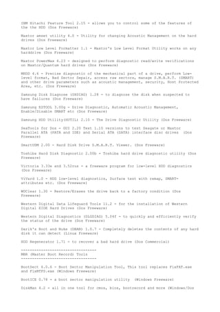 IBM Hitachi Feature Tool 2.15 - allows you to control some of the features of
the the HDD (Dos Freeware)

Maxtor amset utility 4.0 - Utility for changing Acoustic Management on the hard
drives (Dos Freeware)

Maxtor Low Level Formatter 1.1 - Maxtor's Low Level Format Utility works on any
harddrive (Dos Freeware)

Maxtor PowerMax 4.23 - designed to perform diagnostic read/write verifications
on Maxtor/Quantum hard drives (Dos Freeware)

MHDD 4.6 - Precise diagnostic of the mechanical part of a drive, perform Low-
level format, Bad Sector Sepair, access raw sectors, manage S.M.A.R.T. (SMART)
and other drive parameters such as acoustic management, security, Host Protected
Area, etc. (Dos Freeware)

Samsung Disk Diagnose (SHDIAG) 1.28 - to diagnose the disk when suspected to
have failures (Dos Freeware)

Samsung ESTOOL 3.00g - Drive Diagnostic, Automatic Acoustic Management,
Enable/Disable SMART etc (Dos Freeware)

Samsung HDD Utility(HUTIL) 2.10 - The Drive Diagnostic Utility (Dos Freeware)

SeaTools for Dos - GUI 2.20 Text 1.10 versions to test Seagate or Maxtor
Parallel ATA (PATA and IDE) and Serial ATA (SATA) interface disc drives (Dos
Freeware)

SmartUDM 2.00 - Hard Disk Drive S.M.A.R.T. Viewer. (Dos Freeware)

Toshiba Hard Disk Diagnostic 2.00b - Toshiba hard drive diagnostic utility (Dos
Freeware)

Victoria 3.33e and 3.52rus - a freeware program for low-level HDD diagnostics
(Dos Freeware)

ViVard 1.0 - HDD low-level diagnostics, Surface test with remap, SMART-
attributes etc. (Dos Freeware)

WDClear 1.30 - Restore/Erases the drive back to a factory condition (Dos
Freeware)

Western Digital Data Lifeguard Tools 11.2 - for the installation of Western
Digital EIDE Hard Drives (Dos Freeware)

Western Digital Diagnostics (DLGDIAG) 5.04f - to quickly and efficiently verify
the status of the drive (Dos Freeware)

Darik's Boot and Nuke (DBAN) 1.0.7 - Completely deletes the contents of any hard
disk it can detect (Linux Freeware)

HDD Regenerator 1.71 - to recover a bad hard drive (Dos Commercial)

----------------------------------
MBR (Master Boot Record) Tools
----------------------------------

BootSect 6.0.6 - Boot Sector Manipulation Tool, This tool replaces FixFAT.exe
and FixNTFS.exe (Windows Freeware)

BootICE 0.78 - a boot sector manipulation utility   (Windows Freeware)

DiskMan 4.2 - all in one tool for cmos, bios, bootrecord and more (Windows/Dos
 
