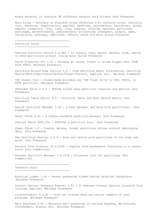 based network, it contains 98 different network card drivers (Dos Freeware)

Mini Linux - Recovery is Possible Linux (RIPLinux 9.8) contains aria2, cdrtools,
curl, ddrescue, dump/restore, emelfm2, epdfview, extundelete, fsarchiver, grub2,
hdparm, isomaster, lftp, lynx, lzip, mtpaint, ntfs-3g, openssh, partclone,
partimage, pccmoscleaner, pcdiskeraser, pcloginnow, pcregedit, pidgin, qemu,
reiserfsck, safecopy, smbclient, xfburn, xterm and more (Linux Freeware)

----------------------------------
Partition Tools
----------------------------------

GParted Partition Editor 0.6.0b2 - to create, copy, paste, delete, hide, resize
or move partitions without losing data (Linux Freeware)

Fat32 Formatter GUI 1.01 - Windows XP cannot format a volume bigger than 32GB
with FAT32 (Windows Freeware)

Partition Wizard Home Edition 5.0 - Free Partition Magic Alternative, Partition
Resize/Move/Copy/Create/Delete/Format/Convert, Explore, etc. (Windows Freeware)

USB Format Tool - Format/make bootable any USB flash drive to FAT, FAT32, or
NTFS partition. (Windows Freeware)

eXtended Fdisk 0.9.3 - XFDISK allows easy partition creation and edition (Dos
Freeware)

Partition Table Editor 8.0 - Partition Table and Boot Record Editor (Dos
Freeware)

Ranish Partition Manager 2.44 - a boot manager and hard disk partitioner. (Dos
Freeware)

Smart Fdisk 2.05 - a simple harddisk partition manager (Dos Freeware)

SPecial Fdisk 2000.03v - SPFDISK a partition tool. (Dos Freeware)

Super Fdisk 1.0 - Create, delete, format partitions drives without destroying
data. (Dos Freeware)

The Partition Resizer 1.3.4 - move and resize your partitions in one step and
more. (Dos Freeware)

Acronis Disk Director 10.0.2160 - Popular disk management functions in a single
suite (Dos Commercial)

Paragon Partition Manager 7.0.1274 - Universal tool for partitions (Dos
Commercial)

----------------------------------
Password Tools
----------------------------------

Asterisk Logger 1.04 - Reveal passwords hidden behind asterisk characters.
(Windows Freeware)

Content Advisor Password Remover 1.01 - It Removes Content Advisor Password from
Internet Explorer (Windows Freeware)

LicenseCrawler 0.0.42 - find the license keys and serial numbers of your
programs (Windows Freeware)

Mail PassView 1.55 - Recovers mail passwords of Outlook Express, MS Outlook,
IncrediMail, Eudora, etc. (Windows Freeware)
 