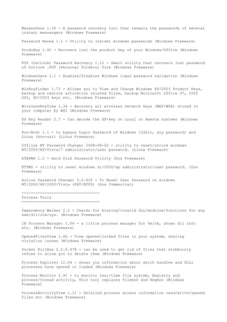 MessenPass 1.30 - A password recovery tool that reveals the passwords of several
instant messangers (Windows Freeware)

Password Renew 1.1 - Utility to (re)set windows passwords (Windows Freeware)

ProduKey 1.41 - Recovers lost the product key of your Windows/Office (Windows
Freeware)

PST (Outlook) Password Recovery 1.12 - Small utility that recovers lost password
of Outlook .PST (Personal Folders) file (Windows Freeware)

WindowsGate 1.1 - Enables/Disables Windows logon password validation (Windows
Freeware)

WinKeyFinder 1.73 - Allows you to View and Change Windows XP/2003 Product Keys,
backup and restore activation related files, backup Microsoft Office 97, 2000
SP2, XP/2003 keys etc. (Windows Freeware)

WirelessKeyView 1.34 - Recovers all wireless network keys (WEP/WPA) stored in
your computer by WZC (Windows Freeware)

XP Key Reader 2.7 - Can decode the XP-key on Local or Remote systems (Windows
Freeware)

Kon-Boot 1.1 - to bypass Login Password of Windows (32bit, any password) and
Linux (kon-usr) (Linux Freeware)

Offline NT Password Changer 2008-08-02 - utility to reset/unlock windows
NT/2000/XP/Vista/7 administrator/user password. (Linux Freeware)

ATAPWD 1.2 - Hard Disk Password Utility (Dos Freeware)

NTPWD - utility to reset windows nt/2000/xp administrator/user password. (Dos
Freeware)

Active Password Changer 3.0.420 - To Reset User Password on windows
NT/2000/XP/2003/Vista (FAT/NTFS) (Dos Commercial)

----------------------------------
Process Tools
----------------------------------

Dependency Walker 2.2 - Checks for missing/invalid DLL/modules/functions for any
exe/dll/ocx/sys. (Windows Freeware)

IB Process Manager 1.04 - a little process manager for 9x/2k, shows dll info
etc. (Windows Freeware)

OpenedFilesView 1.46 - View opened/locked files in your system, sharing
violation issues (Windows Freeware)

Pocket KillBox 2.0.0.978 - can be used to get rid of files that stubbornly
refuse to allow you to delete them (Windows Freeware)

Process Explorer 12.04 - shows you information about which handles and DLLs
processes have opened or loaded (Windows Freeware)

Process Monitor 2.91 - to monitor real-time file system, Registry and
process/thread activity, This tool replaces Filemon and Regmon (Windows
Freeware)

ProcessActivityView 1.11 - Detailed process access information read/write/opened
files etc (Windows Freeware)
 