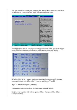 Είτε έτσι είτε αλλιώς, στόχος μας είναι σαν first boot device ή σαν πρώτη στη λίστα 
να ορίσουμε τη συσκευή από την οποία θέλουμε να κάνουμε boot. 
Μεγάλη βοήθεια είναι το υπόμνημα που υπάρχει σε όλα τα BIOS, για την πλοήγηση 
και τις διαθέσιμες επιλογές, που συνήθως βρίσκεται στις άκρες της οθόνης. 
Σε πολλά BIOS με το + και το - μπορούμε να μετακινήσουμε συσκευές πάνω και 
κάτω στη λίστα, ενώ σε άλλα το ίδιο γίνεται με τα πλήκτρα F5 και F6. 
Βήμα 4ο. Αποθηκεύουμε τις ρυθμίσεις 
Για να παραμείνουν οι ρυθμίσεις, θα πρέπει να τις αποθηκεύσουμε. 
Συνήθως στην καρτέλα Exit υπάρχει η επιλογή Save Changes and Exit ή Save 
Cnanges and Reset. 
 