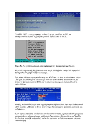 Σε πολλά BIOS επίσης μπορούμε με ένα πλήκτρο, συνήθως το F10, να 
αποθηκεύσουμε άμεσα τις ρυθμίσεις και να βγούμε από το BIOS. 
Βήμα 5ο. Αφού τελειώσουμε, επαναφέρουμε την προηγούμενη ρύθμιση 
Το μειονέκτημα αυτής της μεθόδου είναι πως η αλλαγή που κάναμε θα παραμείνει 
σαν προεπιλογή μέχρι να την αλλάξουμε. 
Άρα, αφού κάνουμε την εγκατάσταση των Windows, το scan με το antivirus resque 
CD, ή ότι άλλο θέλαμε να κάνουμε με boot από CD / DVD ή Φλασάκι USB, θα 
πρέπει να ξαναμπούμε στο BIOS και να ορίσουμε σαν πρώτη συσκευή boot το 
σκληρό δίσκο. 
Αλλιώς, αν δεν αλλάξουμε ξανά τη ρύθμιση και ξεχάσουμε να βγάλουμε ένα bootable 
CD ή φλασάκι USB από το drive, το σύστημα θα κοιτάξει να φορτώσει αυτό αντί για 
τα Windows. 
Ή, αν έχουμε στο drive ένα δισκάκι που δεν είναι bootable, ορισμένα BIOS μπορεί να 
μας εμφανίσουν κάποιο μήνυμα σφάλματος "non-system disk or disk error" (καθώς 
δεν θα είναι bootable το δισκάκι), οπότε θα πρέπει να το βγάλουμε και να κάνουμε 
επανεκκίνηση. 
 