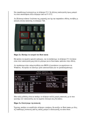 Στο παράδειγμα λειτουργεί με το πλήκτρο F11. Σε άλλους υπολογιστές όμως μπορεί 
να είναι οποιοδήποτε άλλο πλήκτρο από τα F1-F12. 
Αν βλέπουμε κάποιο λογότυπο της μητρικής και όχι την παραπάνω οθόνη, συνήθως η 
αλλαγή γίνεται πατώντας το πλήκτρο Tab. 
Βήμα 2ο. Πατάμε το κουμπί του Boot menu 
Θα πρέπει να είμαστε αρκετά γρήγοροι, για να πατήσουμε το πλήκτρο F11 (ή όποιο 
είναι στον υπολογιστή μας) όσο το μήνυμα για το boot menu φαίνεται στην οθόνη. 
Αν περάσουμε στην επόμενη οθόνη του BIOS ή ξεκινήσουν να φορτώνουν τα 
Windows, θα πρέπει να κάνουμε ξανά επανεκκίνηση και να ξαναδοκιμάσουμε. 
Μια καλή μέθοδος είναι να πατάμε το πλήκτρο πολλές φορές απανωτά, με το που 
ξεκινάμε τον υπολογιστή, για να είμαστε σίγουροι πως θα πιάσει. 
Βήμα 3ο. Επιλέγουμε τη συσκευή 
Έχοντας πατήσει το κατάλληλο πλήκτρο εγκαίρως, θα ανοίξει το Boot menu με όλες 
τις διαθέσιμες συσκευές από τις οποίες μπορεί ο υπολογιστής να κάνει boot. 
 