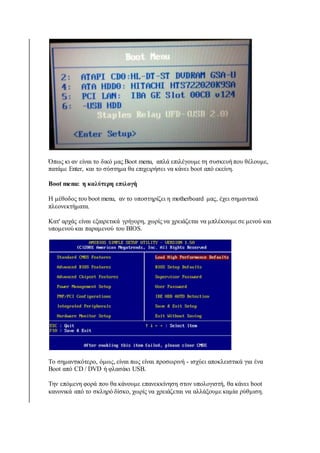 Όπως κι αν είναι το δικό μας Boot menu, απλά επιλέγουμε τη συσκευή που θέλουμε, 
πατάμε Enter, και το σύστημα θα επιχειρήσει να κάνει boot από εκείνη. 
Boot menu: η καλύτερη επιλογή 
Η μέθοδος του boot menu, αν το υποστηρίζει η motherboard μας, έχει σημαντικά 
πλεονεκτήματα. 
Κατ' αρχάς είναι εξαιρετικά γρήγορη, χωρίς να χρειάζεται να μπλέκουμε σε μενού και 
υπομενού και παραμενού του BIOS. 
Το σημαντικότερο, όμως, είναι πως είναι προσωρινή - ισχύει αποκλειστικά για ένα 
Boot από CD / DVD ή φλασάκι USB. 
Την επόμενη φορά που θα κάνουμε επανεκκίνηση στον υπολογιστή, θα κάνει boot 
κανονικά από το σκληρό δίσκο, χωρίς να χρειάζεται να αλλάξουμε καμία ρύθμιση. 
 